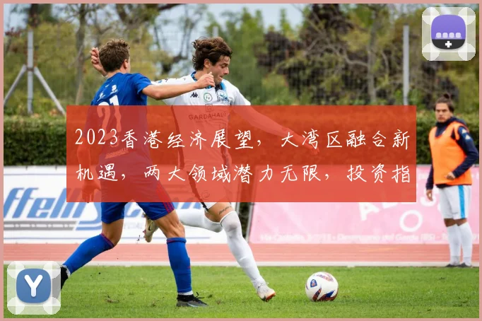2023香港经济展望，大湾区融合新机遇，两大领域潜力无限，投资指南