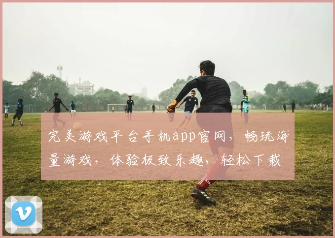 完美游戏平台手机app官网，畅玩海量游戏，体验极致乐趣，轻松下载，一键登录，三重福利享不停