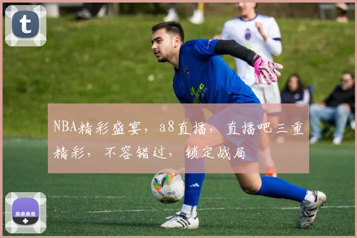 NBA精彩盛宴，a8直播，直播吧三重精彩，不容错过，锁定战局